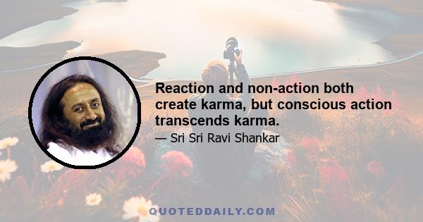 Reaction and non-action both create karma, but conscious action transcends karma.