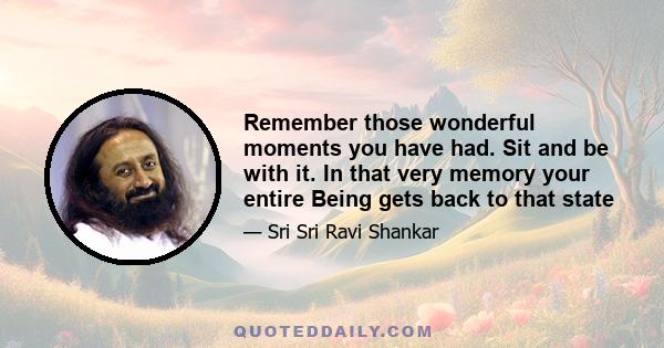 Remember those wonderful moments you have had. Sit and be with it. In that very memory your entire Being gets back to that state