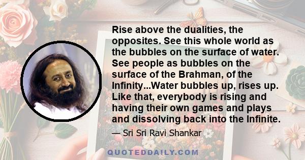 Rise above the dualities, the opposites. See this whole world as the bubbles on the surface of water. See people as bubbles on the surface of the Brahman, of the Infinity...Water bubbles up, rises up. Like that,