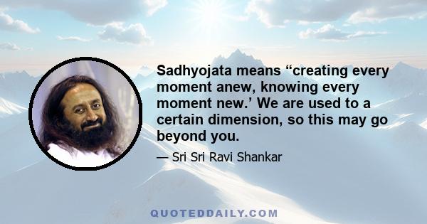 Sadhyojata means “creating every moment anew, knowing every moment new.’ We are used to a certain dimension, so this may go beyond you.