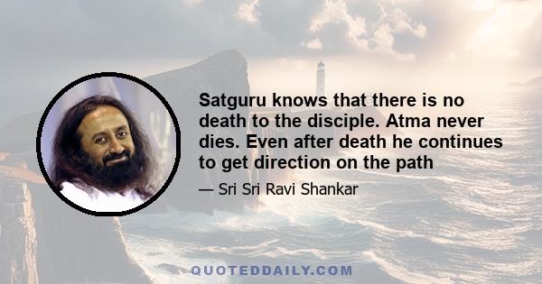 Satguru knows that there is no death to the disciple. Atma never dies. Even after death he continues to get direction on the path