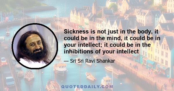 Sickness is not just in the body, it could be in the mind, it could be in your intellect; it could be in the inhibitions of your intellect