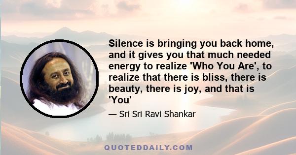 Silence is bringing you back home, and it gives you that much needed energy to realize 'Who You Are', to realize that there is bliss, there is beauty, there is joy, and that is 'You'