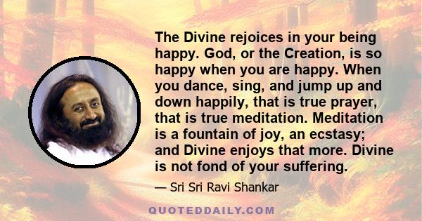 The Divine rejoices in your being happy. God, or the Creation, is so happy when you are happy. When you dance, sing, and jump up and down happily, that is true prayer, that is true meditation. Meditation is a fountain