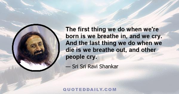 The first thing we do when we're born is we breathe in, and we cry. And the last thing we do when we die is we breathe out, and other people cry.