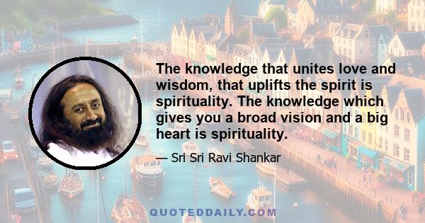 The knowledge that unites love and wisdom, that uplifts the spirit is spirituality. The knowledge which gives you a broad vision and a big heart is spirituality.