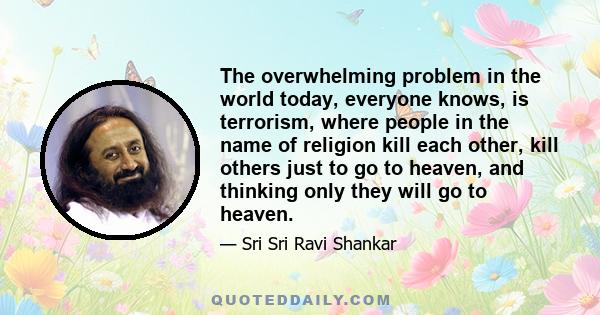 The overwhelming problem in the world today, everyone knows, is terrorism, where people in the name of religion kill each other, kill others just to go to heaven, and thinking only they will go to heaven.