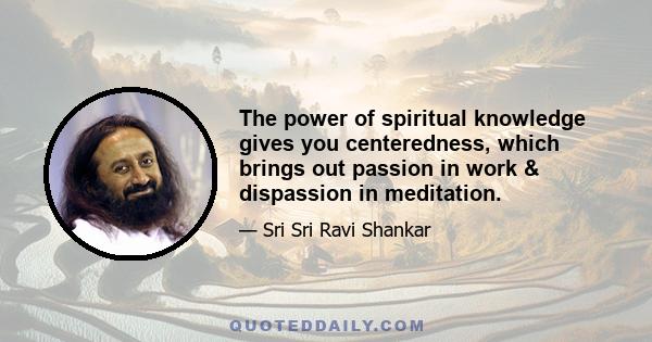 The power of spiritual knowledge gives you centeredness, which brings out passion in work & dispassion in meditation.