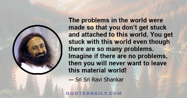 The problems in the world were made so that you don’t get stuck and attached to this world. You get stuck with this world even though there are so many problems. Imagine if there are no problems, then you will never