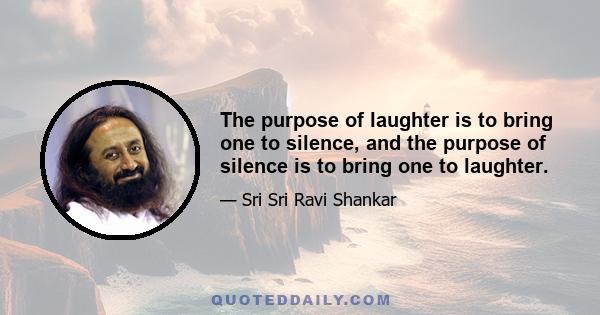 The purpose of laughter is to bring one to silence, and the purpose of silence is to bring one to laughter.