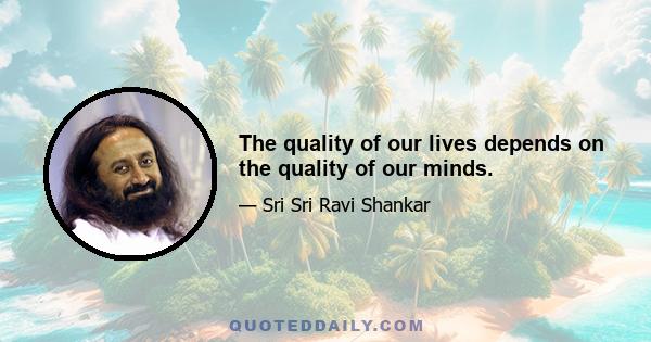 The quality of our lives depends on the quality of our minds.