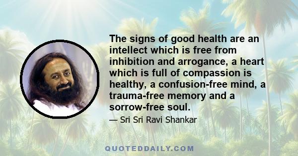 The signs of good health are an intellect which is free from inhibition and arrogance, a heart which is full of compassion is healthy, a confusion-free mind, a trauma-free memory and a sorrow-free soul.