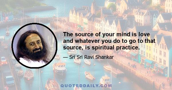 The source of your mind is love and whatever you do to go to that source, is spiritual practice.