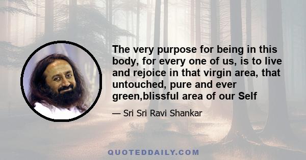 The very purpose for being in this body, for every one of us, is to live and rejoice in that virgin area, that untouched, pure and ever green,blissful area of our Self