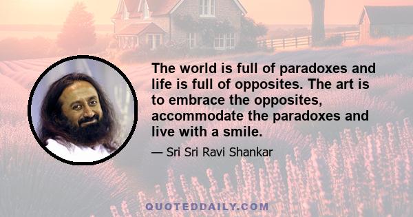 The world is full of paradoxes and life is full of opposites. The art is to embrace the opposites, accommodate the paradoxes and live with a smile.