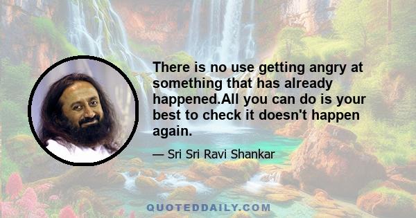 There is no use getting angry at something that has already happened.All you can do is your best to check it doesn't happen again.