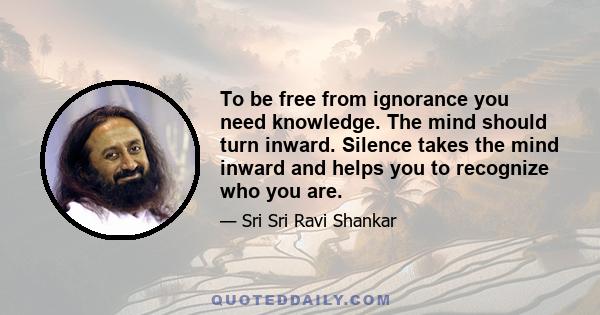 To be free from ignorance you need knowledge. The mind should turn inward. Silence takes the mind inward and helps you to recognize who you are.