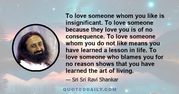 To love someone whom you like is insignificant. To love someone because they love you is of no consequence. To love someone whom you do not like means you have learned a lesson in life. To love someone who blames you