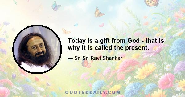 Today is a gift from God - that is why it is called the present.