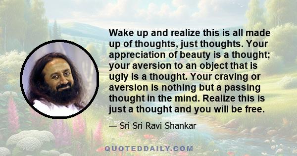 Wake up and realize this is all made up of thoughts, just thoughts. Your appreciation of beauty is a thought; your aversion to an object that is ugly is a thought. Your craving or aversion is nothing but a passing