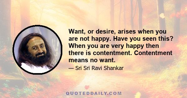 Want, or desire, arises when you are not happy. Have you seen this? When you are very happy then there is contentment. Contentment means no want.