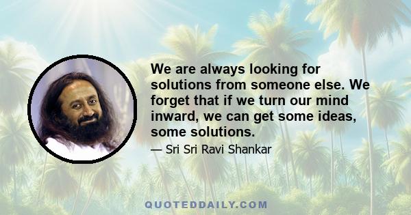 We are always looking for solutions from someone else. We forget that if we turn our mind inward, we can get some ideas, some solutions.