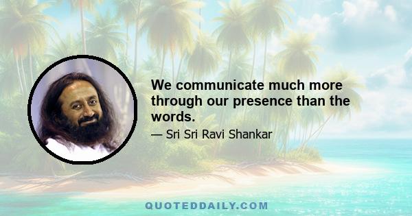 We communicate much more through our presence than the words.