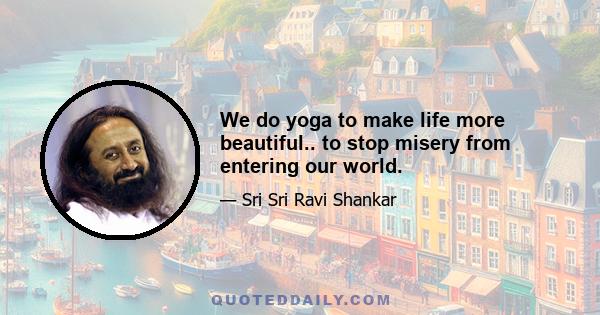 We do yoga to make life more beautiful.. to stop misery from entering our world.