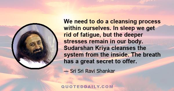 We need to do a cleansing process within ourselves. In sleep we get rid of fatigue, but the deeper stresses remain in our body. Sudarshan Kriya cleanses the system from the inside. The breath has a great secret to offer.