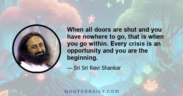 When all doors are shut and you have nowhere to go, that is when you go within. Every crisis is an opportunity and you are the beginning.