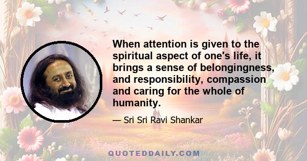 When attention is given to the spiritual aspect of one's life, it brings a sense of belongingness, and responsibility, compassion and caring for the whole of humanity.