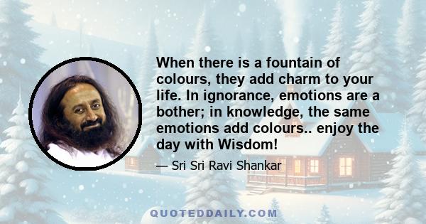 When there is a fountain of colours, they add charm to your life. In ignorance, emotions are a bother; in knowledge, the same emotions add colours.. enjoy the day with Wisdom!