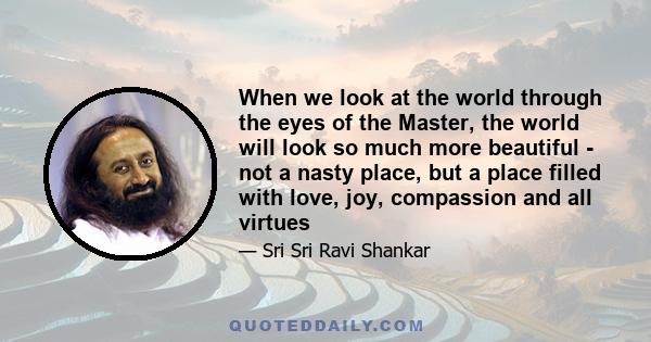 When we look at the world through the eyes of the Master, the world will look so much more beautiful - not a nasty place, but a place filled with love, joy, compassion and all virtues