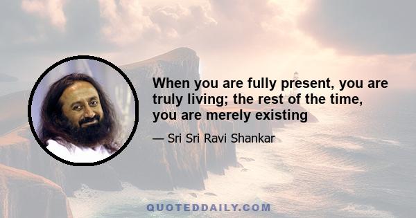 When you are fully present, you are truly living; the rest of the time, you are merely existing