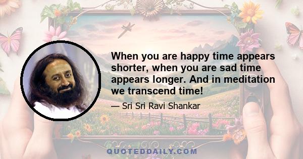 When you are happy time appears shorter, when you are sad time appears longer. And in meditation we transcend time!