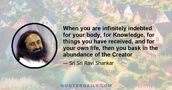 When you are infinitely indebted for your body, for Knowledge, for things you have received, and for your own life, then you bask in the abundance of the Creator