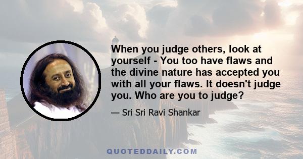 When you judge others, look at yourself - You too have flaws and the divine nature has accepted you with all your flaws. It doesn't judge you. Who are you to judge?