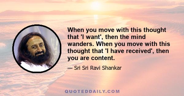 When you move with this thought that 'I want', then the mind wanders. When you move with this thought that 'I have received', then you are content.