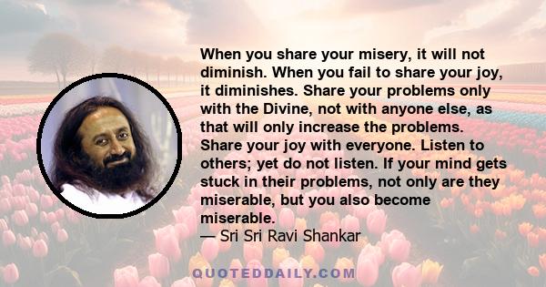 When you share your misery, it will not diminish. When you fail to share your joy, it diminishes. Share your problems only with the Divine, not with anyone else, as that will only increase the problems. Share your joy