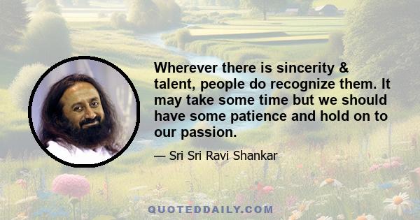 Wherever there is sincerity & talent, people do recognize them. It may take some time but we should have some patience and hold on to our passion.