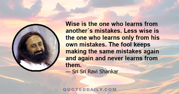 Wise is the one who learns from another´s mistakes. Less wise is the one who learns only from his own mistakes. The fool keeps making the same mistakes again and again and never learns from them.