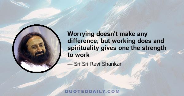 Worrying doesn't make any difference, but working does and spirituality gives one the strength to work