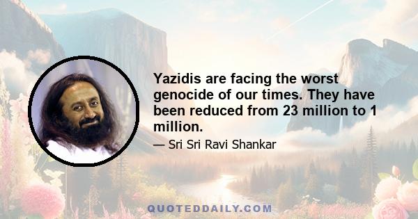 Yazidis are facing the worst genocide of our times. They have been reduced from 23 million to 1 million.