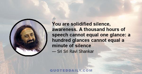 You are solidified silence, awareness. A thousand hours of speech cannot equal one glance: a hundred glances cannot equal a minute of silence