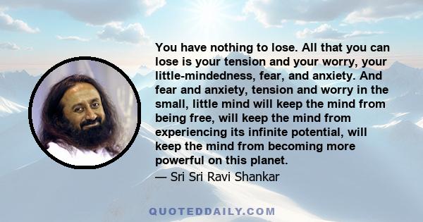 You have nothing to lose. All that you can lose is your tension and your worry, your little-mindedness, fear, and anxiety. And fear and anxiety, tension and worry in the small, little mind will keep the mind from being