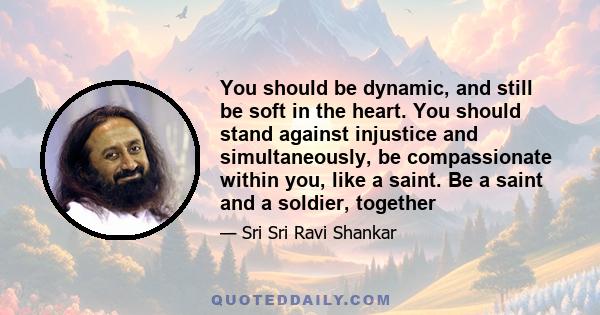 You should be dynamic, and still be soft in the heart. You should stand against injustice and simultaneously, be compassionate within you, like a saint. Be a saint and a soldier, together