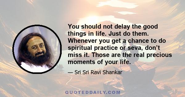 You should not delay the good things in life. Just do them. Whenever you get a chance to do spiritual practice or seva, don’t miss it. Those are the real precious moments of your life.