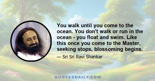 You walk until you come to the ocean. You don't walk or run in the ocean - you float and swim. Like this once you come to the Master, seeking stops, blossoming begins.