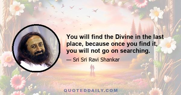 You will find the Divine in the last place, because once you find it, you will not go on searching.