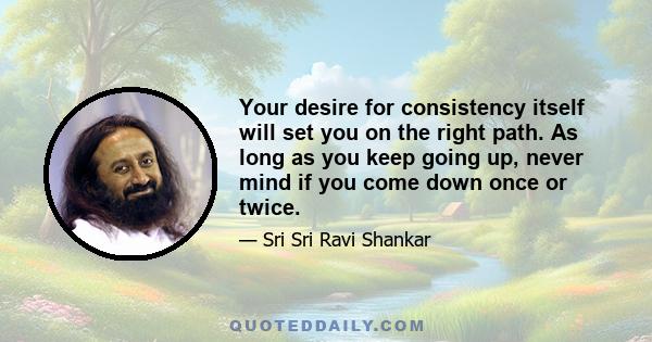 Your desire for consistency itself will set you on the right path. As long as you keep going up, never mind if you come down once or twice.